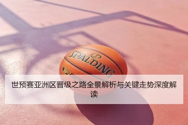 世预赛亚洲区晋级之路全景解析与关键走势深度解读
