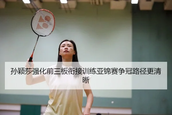 孙颖莎强化前三板衔接训练亚锦赛争冠路径更清晰