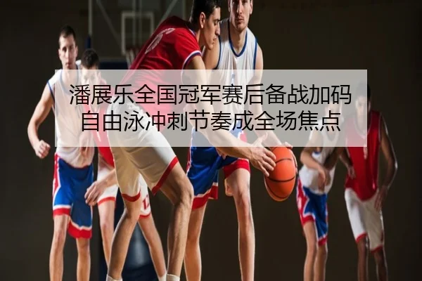 潘展乐全国冠军赛后备战加码 自由泳冲刺节奏成全场焦点