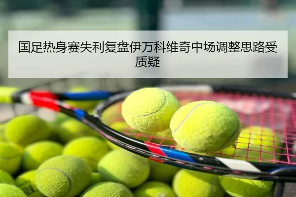 国足热身赛失利复盘伊万科维奇中场调整思路受质疑