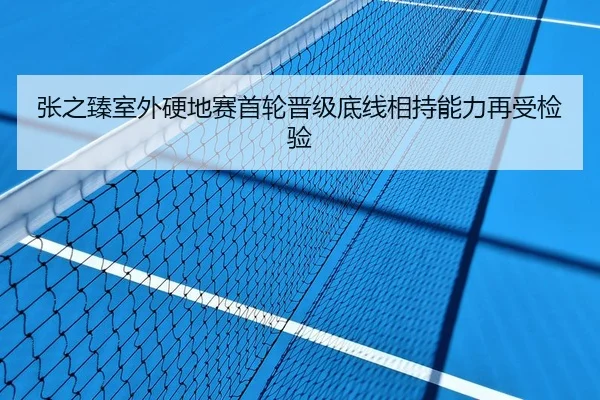 张之臻室外硬地赛首轮晋级底线相持能力再受检验