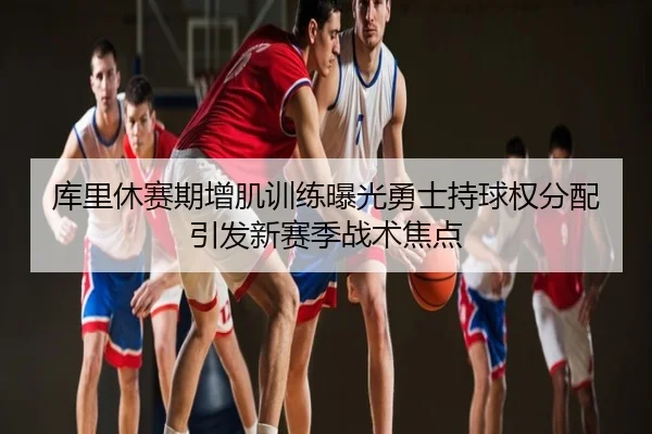 库里休赛期增肌训练曝光勇士持球权分配引发新赛季战术焦点
