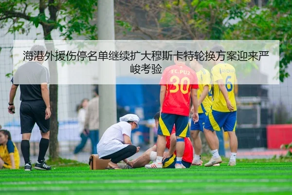 海港外援伤停名单继续扩大穆斯卡特轮换方案迎来严峻考验