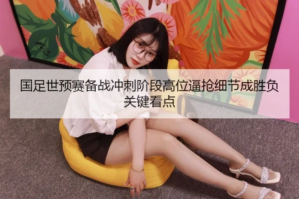 国足世预赛备战冲刺阶段高位逼抢细节成胜负关键看点