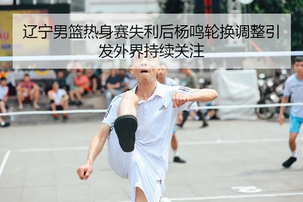 辽宁男篮热身赛失利后杨鸣轮换调整引发外界持续关注